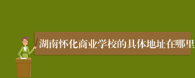 湖南怀化商业学校的具体地址在哪里