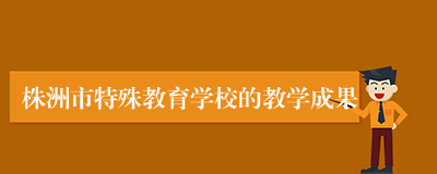 株洲市特殊教育学校的教学成果