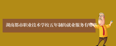 湖南都市职业技术学校五年制的就业服务有哪些