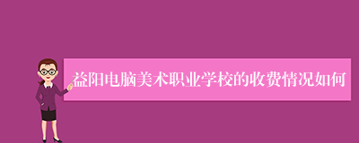 益阳电脑美术职业学校的收费情况如何