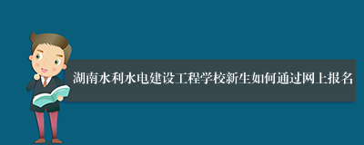湖南水利水电建设工程学校新生如何通过网上报名