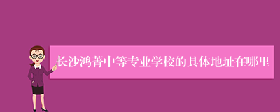 长沙鸿菁中等专业学校的具体地址在哪里