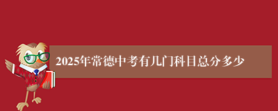 2025年常德中考有几门科目总分多少