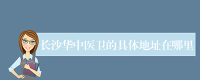长沙华中医卫的具体地址在哪里