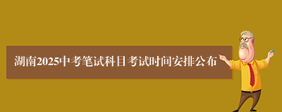 湖南2025中考笔试科目考试时间安排公布