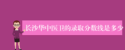 长沙华中医卫的录取分数线是多少