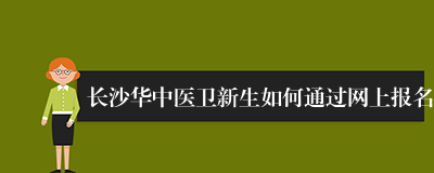 长沙华中医卫新生如何通过网上报名
