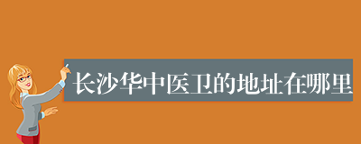 长沙华中医卫的地址在哪里
