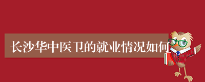 长沙华中医卫的就业情况如何