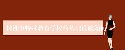 株洲市特殊教育学校的基础设施如何