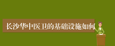 长沙华中医卫的基础设施如何
