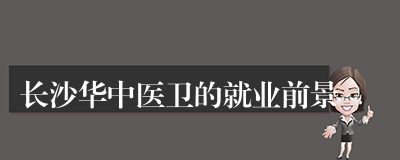 长沙华中医卫的就业前景