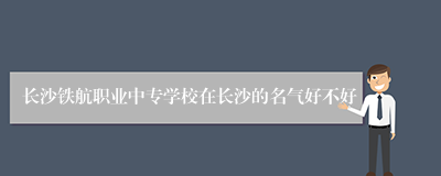 长沙铁航职业中专学校在长沙的名气好不好
