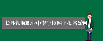 长沙铁航职业中专学校网上报名如何
