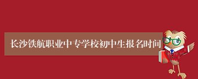 长沙铁航职业中专学校初中生报名时间