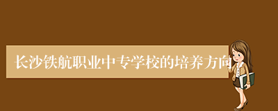 长沙铁航职业中专学校的培养方向