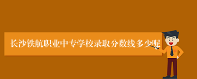 长沙铁航职业中专学校录取分数线多少呢