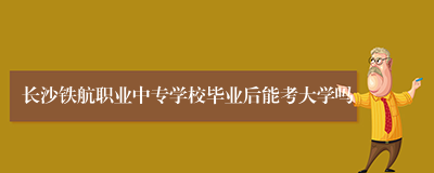 长沙铁航职业中专学校毕业后能考大学吗