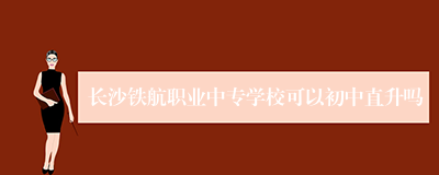 长沙铁航职业中专学校可以初中直升吗