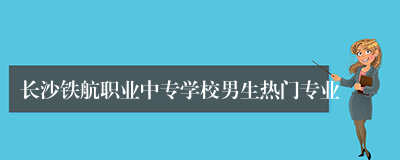 长沙铁航职业中专学校男生热门专业