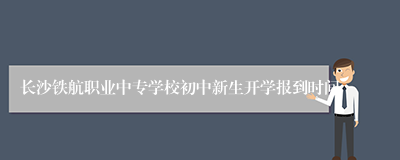 长沙铁航职业中专学校初中新生开学报到时间