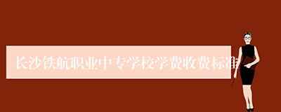 长沙铁航职业中专学校学费收费标准