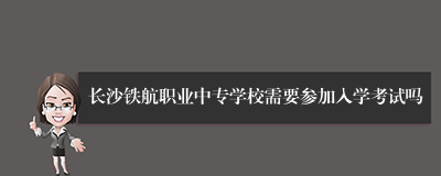 长沙铁航职业中专学校需要参加入学考试吗
