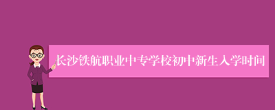 长沙铁航职业中专学校初中新生入学时间