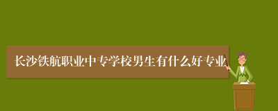 长沙铁航职业中专学校男生有什么好专业