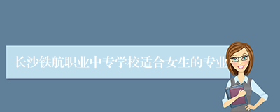 长沙铁航职业中专学校适合女生的专业