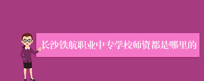 长沙铁航职业中专学校师资都是哪里的