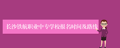 长沙铁航职业中专学校报名时间及路线