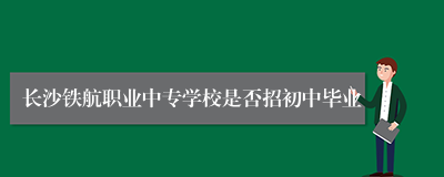 长沙铁航职业中专学校是否招初中毕业