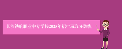 长沙铁航职业中专学校2025年招生录取分数线