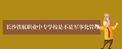 长沙铁航职业中专学校是不是军事化管理