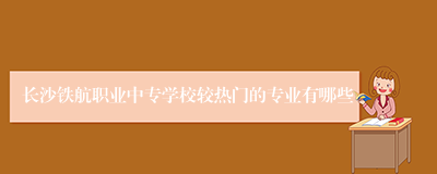 长沙铁航职业中专学校较热门的专业有哪些