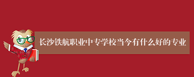 长沙铁航职业中专学校当今有什么好的专业