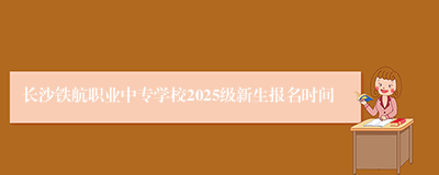 长沙铁航职业中专学校2025级新生报名时间