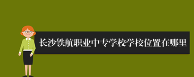 长沙铁航职业中专学校学校位置在哪里