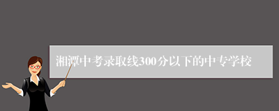湘潭中考录取线300分以下的中专学校