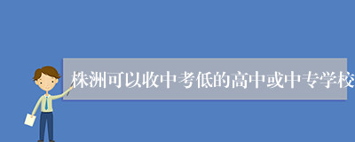 株洲可以收中考低的高中或中专学校