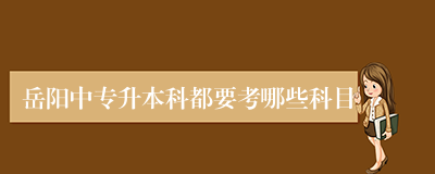 岳阳中专升本科都要考哪些科目