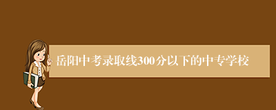 岳阳中考录取线300分以下的中专学校