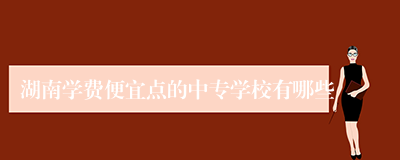 湖南学费便宜点的中专学校有哪些