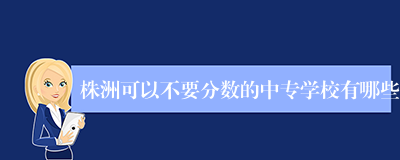 株洲可以不要分数的中专学校有哪些
