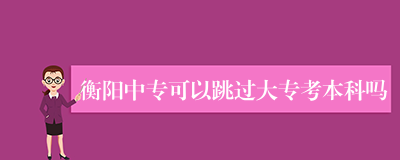 衡阳中专可以跳过大专考本科吗