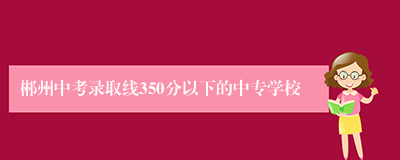 郴州中考录取线350分以下的中专学校