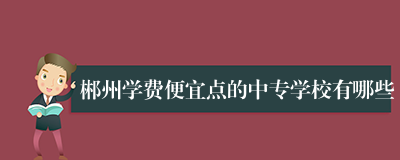 郴州学费便宜点的中专学校有哪些
