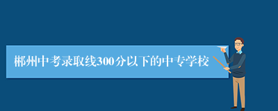 郴州中考录取线300分以下的中专学校